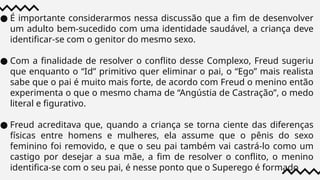 ● É importante considerarmos nessa discussão que a fim de desenvolver
um adulto bem-sucedido com uma identidade saudável, a criança deve
identificar-se com o genitor do mesmo sexo.
● Com a finalidade de resolver o conflito desse Complexo, Freud sugeriu
que enquanto o “Id” primitivo quer eliminar o pai, o “Ego” mais realista
sabe que o pai é muito mais forte, de acordo com Freud o menino então
experimenta o que o mesmo chama de “Angústia de Castração”, o medo
literal e figurativo.
● Freud acreditava que, quando a criança se torna ciente das diferenças
físicas entre homens e mulheres, ela assume que o pênis do sexo
feminino foi removido, e que o seu pai também vai castrá-lo como um
castigo por desejar a sua mãe, a fim de resolver o conflito, o menino
identifica-se com o seu pai, é nesse ponto que o Superego é formado
 
