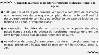 O papel da castração como fator estruturante no desenvolvimento do
sujeito
● 1908 que Freud trata pela primeira vez sobre o complexo de castração
nos meninos. Vale destacar que o complexo de castração por Freud foi
descoberto/percebido com base na análise de um caso de fobia de um
menino de 5 anos, o “Pequeno Hans”.
● A castração não deixa de ser um corte, uma perda simbólica,
possibilitando a saída da criança do narcisismo ingressando-o em um
novo tempo, sendo esse do reconhecimento do outro.
● As vivências de castração acontecem quando um terceiro entra nesta
relação, proibindo a ligação dual da mãe com o filho (SANTOS, 2018, p.
24).
 