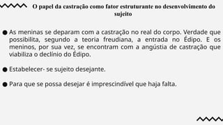 O papel da castração como fator estruturante no desenvolvimento do
sujeito
● As meninas se deparam com a castração no real do corpo. Verdade que
possibilita, segundo a teoria freudiana, a entrada no Édipo. E os
meninos, por sua vez, se encontram com a angústia de castração que
viabiliza o declínio do Édipo.
● Estabelecer- se sujeito desejante.
● Para que se possa desejar é imprescindível que haja falta.
 