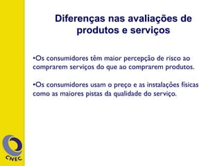 • Os consumidores têm maior percepção de risco ao
comprarem serviços do que ao comprarem produtos.
• Os consumidores usam o preço e as instalações físicas
como as maiores pistas da qualidade do serviço.
Diferenças nas avaliações de
produtos e serviços
 