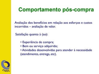 Avaliação dos benefícios em relação aos esforços e custos
incorridos – avaliação de valor.
Satisfação quanto à (ao):
• Experiência de compra;
• Bem ou serviço adquirido;
• Atividades desenvolvidas para atender à necessidade
(atendimento, entrega, etc).
Comportamento pós-compra
 