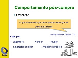 Comportamento pós-compra
—  Descarte
Exemplos:	
  	
  
-­‐  Jogar	
  fora 	
   	
  -­‐	
  Vender 	
  -­‐	
  Alugar 	
  	
  
-­‐  Emprestar	
  ou	
  doar	
  	
   	
  -­‐	
  Manter	
  o	
  produto	
  
O que o consumidor faz com o produto depois que ele
perde sua utilidade
(Jacoby, Berning e Dietvorst, 1977)
 