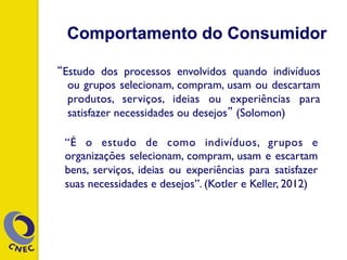 Comportamento do Consumidor
“Estudo dos processos envolvidos quando indivíduos
ou grupos selecionam, compram, usam ou descartam
produtos, serviços, ideias ou experiências para
satisfazer necessidades ou desejos” (Solomon)
“É o estudo de como indivíduos, grupos e
organizações selecionam, compram, usam e escartam
bens, serviços, ideias ou experiências para satisfazer
suas necessidades e desejos”. (Kotler e Keller, 2012)
 