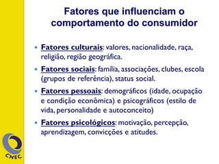 Fatores que influenciam o
comportamento do consumidor
—  Fatores culturais: valores, nacionalidade, raça,
religião, região geográfica.
—  Fatores sociais: família, associações, clubes, escola
(grupos de referência), status social.
—  Fatores pessoais: demográficos (idade, ocupação
e condição econômica) e psicográficos (estilo de
vida, personalidade e autoconceito)
—  Fatores psicológicos: motivação, percepção,
aprendizagem, convicções e atitudes.
 