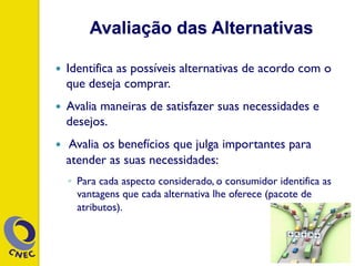 Avaliação das Alternativas
—  Identifica as possíveis alternativas de acordo com o
que deseja comprar.
—  Avalia maneiras de satisfazer suas necessidades e
desejos.
—  Avalia os benefícios que julga importantes para
atender as suas necessidades:
◦  Para cada aspecto considerado, o consumidor identifica as
vantagens que cada alternativa lhe oferece (pacote de
atributos).
 