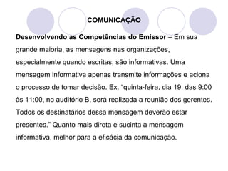 COMUNICAÇÃO
Desenvolvendo as Competências do Emissor – Em sua
grande maioria, as mensagens nas organizações,
especialmente quando escritas, são informativas. Uma
mensagem informativa apenas transmite informações e aciona
o processo de tomar decisão. Ex. “quinta-feira, dia 19, das 9:00
às 11:00, no auditório B, será realizada a reunião dos gerentes.
Todos os destinatários dessa mensagem deverão estar
presentes.” Quanto mais direta e sucinta a mensagem
informativa, melhor para a eficácia da comunicação.
 