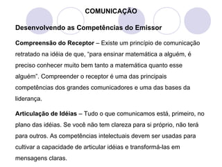 COMUNICAÇÃO
Desenvolvendo as Competências do Emissor
Compreensão do Receptor – Existe um princípio de comunicação
retratado na idéia de que, “para ensinar matemática a alguém, é
preciso conhecer muito bem tanto a matemática quanto esse
alguém”. Compreender o receptor é uma das principais
competências dos grandes comunicadores e uma das bases da
liderança.
Articulação de Idéias – Tudo o que comunicamos está, primeiro, no
plano das idéias. Se você não tem clareza para si próprio, não terá
para outros. As competências intelectuais devem ser usadas para
cultivar a capacidade de articular idéias e transformá-las em
mensagens claras.
 