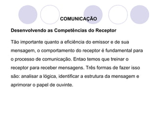 COMUNICAÇÃO
Desenvolvendo as Competências do Receptor
Tão importante quanto a eficiência do emissor e de sua
mensagem, o comportamento do receptor é fundamental para
o processo de comunicação. Entao temos que treinar o
receptor para receber mensagens. Três formas de fazer isso
são: analisar a lógica, identificar a estrutura da mensagem e
aprimorar o papel de ouvinte.
 