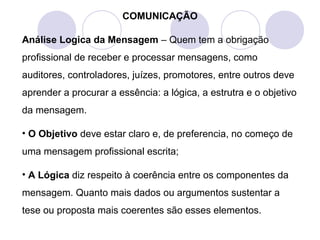 COMUNICAÇÃO
Análise Logica da Mensagem – Quem tem a obrigação
profissional de receber e processar mensagens, como
auditores, controladores, juízes, promotores, entre outros deve
aprender a procurar a essência: a lógica, a estrutra e o objetivo
da mensagem.
• O Objetivo deve estar claro e, de preferencia, no começo de
uma mensagem profissional escrita;
• A Lógica diz respeito à coerência entre os componentes da
mensagem. Quanto mais dados ou argumentos sustentar a
tese ou proposta mais coerentes são esses elementos.
 