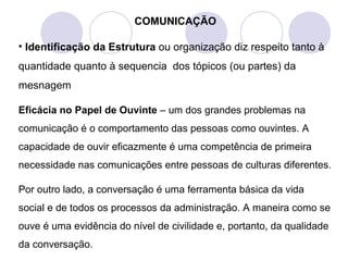 COMUNICAÇÃO
• Identificação da Estrutura ou organização diz respeito tanto à
quantidade quanto à sequencia dos tópicos (ou partes) da
mesnagem
Eficácia no Papel de Ouvinte – um dos grandes problemas na
comunicação é o comportamento das pessoas como ouvintes. A
capacidade de ouvir eficazmente é uma competência de primeira
necessidade nas comunicações entre pessoas de culturas diferentes.
Por outro lado, a conversação é uma ferramenta básica da vida
social e de todos os processos da administração. A maneira como se
ouve é uma evidência do nível de civilidade e, portanto, da qualidade
da conversação.
 