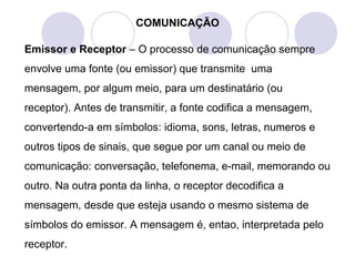 COMUNICAÇÃO
Emissor e Receptor – O processo de comunicação sempre
envolve uma fonte (ou emissor) que transmite uma
mensagem, por algum meio, para um destinatário (ou
receptor). Antes de transmitir, a fonte codifica a mensagem,
convertendo-a em símbolos: idioma, sons, letras, numeros e
outros tipos de sinais, que segue por um canal ou meio de
comunicação: conversação, telefonema, e-mail, memorando ou
outro. Na outra ponta da linha, o receptor decodifica a
mensagem, desde que esteja usando o mesmo sistema de
símbolos do emissor. A mensagem é, entao, interpretada pelo
receptor.
 