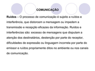 COMUNICAÇÃO
Ruídos – O processo de comunicação é sujeito a ruídos e
interferência, que distorcem a mensagem ou impedem a
transmissão e recepção eficazes da informação. Ruídos e
interferências são: excesso de mensagens que disputam a
atenção dos destinatários, destenção por parte do receptor,
dificuldades de expressão ou linguagem incorreta por parte do
emissor e ruídos propriamente ditos no ambiente ou nos canais
de comunicação.
 