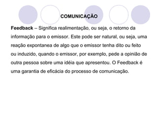 COMUNICAÇÃO
Feedback – Significa realimentação, ou seja, o retorno da
informação para o emissor. Este pode ser natural, ou seja, uma
reação expontanea de algo que o emissor tenha dito ou feito
ou induzido, quando o emissor, por exemplo, pede a opinião de
outra pessoa sobre uma idéia que apresentou. O Feedback é
uma garantia de eficácia do processo de comunicação.
 