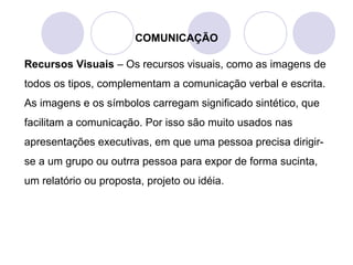 COMUNICAÇÃO
Recursos Visuais – Os recursos visuais, como as imagens de
todos os tipos, complementam a comunicação verbal e escrita.
As imagens e os símbolos carregam significado sintético, que
facilitam a comunicação. Por isso são muito usados nas
apresentações executivas, em que uma pessoa precisa dirigir-
se a um grupo ou outrra pessoa para expor de forma sucinta,
um relatório ou proposta, projeto ou idéia.
 