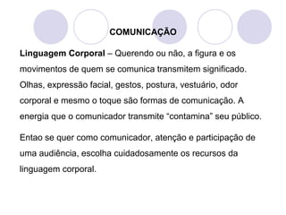 COMUNICAÇÃO
Linguagem Corporal – Querendo ou não, a figura e os
movimentos de quem se comunica transmitem significado.
Olhas, expressão facial, gestos, postura, vestuário, odor
corporal e mesmo o toque são formas de comunicação. A
energia que o comunicador transmite “contamina” seu público.
Entao se quer como comunicador, atenção e participação de
uma audiência, escolha cuidadosamente os recursos da
linguagem corporal.
 