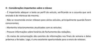 4 – Considerações importantes sobre o release
- É importante adequar o texto ao perfil do veículo, verificando se o assunto que será
enviado é de interesse do mesmo;
- Não se recomenda enviar releases para vários veículos, principalmente quando forem
concorrentes;
- Mantenha relacionamentos atualizados com os veículos;
- Procure informações sobre horários de fechamento das redações;
- Os meios de comunicação são carentes de informações nos finais de semana e datas
próximas a feriados. Logo, é uma excelente oportunidade para o envio de releases.
 