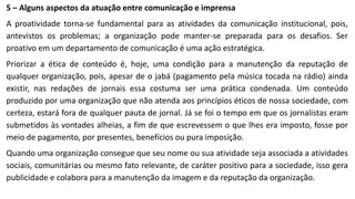 5 – Alguns aspectos da atuação entre comunicação e imprensa
A proatividade torna-se fundamental para as atividades da comunicação institucional, pois,
antevistos os problemas; a organização pode manter-se preparada para os desafios. Ser
proativo em um departamento de comunicação é uma ação estratégica.
Priorizar a ética de conteúdo é, hoje, uma condição para a manutenção da reputação de
qualquer organização, pois, apesar de o jabá (pagamento pela música tocada na rádio) ainda
existir, nas redações de jornais essa costuma ser uma prática condenada. Um conteúdo
produzido por uma organização que não atenda aos princípios éticos de nossa sociedade, com
certeza, estará fora de qualquer pauta de jornal. Já se foi o tempo em que os jornalistas eram
submetidos às vontades alheias, a fim de que escrevessem o que lhes era imposto, fosse por
meio de pagamento, por presentes, benefícios ou pura imposição.
Quando uma organização consegue que seu nome ou sua atividade seja associada a atividades
sociais, comunitárias ou mesmo fato relevante, de caráter positivo para a sociedade, isso gera
publicidade e colabora para a manutenção da imagem e da reputação da organização.
 