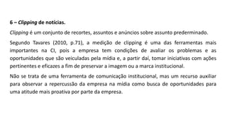 6 – Clipping de notícias.
Clipping é um conjunto de recortes, assuntos e anúncios sobre assunto prederminado.
Segundo Tavares (2010, p.71), a medição de clipping é uma das ferramentas mais
importantes na CI, pois a empresa tem condições de avaliar os problemas e as
oportunidades que são veiculadas pela mídia e, a partir daí, tomar iniciativas com ações
pertinentes e eficazes a fim de preservar a imagem ou a marca institucional.
Não se trata de uma ferramenta de comunicação institucional, mas um recurso auxiliar
para observar a repercussão da empresa na mídia como busca de oportunidades para
uma atitude mais proativa por parte da empresa.
 