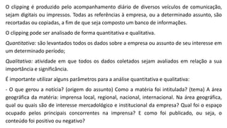 O clipping é produzido pelo acompanhamento diário de diversos veículos de comunicação,
sejam digitais ou impressos. Todas as referências à empresa, ou a determinado assunto, são
recortadas ou copiadas, a fim de que seja composto um banco de informações.
O clipping pode ser analisado de forma quantitativa e qualitativa.
Quantitativa: são levantados todos os dados sobre a empresa ou assunto de seu interesse em
um determinado período;
Qualitativa: atividade em que todos os dados coletados sejam avaliados em relação a sua
importância e significância.
É importante utilizar alguns parâmetros para a análise quantitativa e qualitativa:
- O que gerou a notícia? (origem do assunto) Como a matéria foi intitulada? (tema) A área
geográfica da matéria: imprensa local, regional, nacional, internacional. Na área geográfica,
qual ou quais são de interesse mercadológico e institucional da empresa? Qual foi o espaço
ocupado pelos principais concorrentes na imprensa? E como foi publicado, ou seja, o
conteúdo foi positivo ou negativo?
 