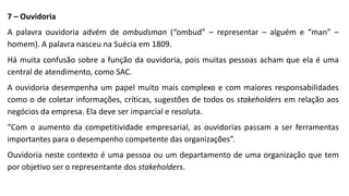 7 – Ouvidoria
A palavra ouvidoria advém de ombudsman (“ombud” – representar – alguém e “man” –
homem). A palavra nasceu na Suécia em 1809.
Há muita confusão sobre a função da ouvidoria, pois muitas pessoas acham que ela é uma
central de atendimento, como SAC.
A ouvidoria desempenha um papel muito mais complexo e com maiores responsabilidades
como o de coletar informações, críticas, sugestões de todos os stakeholders em relação aos
negócios da empresa. Ela deve ser imparcial e resoluta.
“Com o aumento da competitividade empresarial, as ouvidorias passam a ser ferramentas
importantes para o desempenho competente das organizações”.
Ouvidoria neste contexto é uma pessoa ou um departamento de uma organização que tem
por objetivo ser o representante dos stakeholders.
 