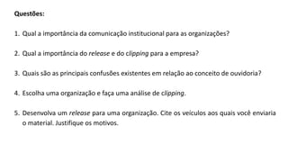 Questões:
1. Qual a importância da comunicação institucional para as organizações?
2. Qual a importância do release e do clipping para a empresa?
3. Quais são as principais confusões existentes em relação ao conceito de ouvidoria?
4. Escolha uma organização e faça uma análise de clipping.
5. Desenvolva um release para uma organização. Cite os veículos aos quais você enviaria
o material. Justifique os motivos.
 