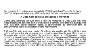 Em resposta à reportagem de capa da SUPER de outubro ("A queda da Coca-
Cola"), a empresa enviou a seguinte nota, cuja íntegra reproduzimos abaixo:
A Coca-Cola continua crescendo e inovando
Como uma empresa de 129 anos e líder de mercado, a Coca-Cola tem uma
longa história de conexão com a sociedade e sempre acreditou no diálogo. Por
isso, que bom poder receber, agora, a oportunidade de conversar com os
consumidores sobre as questões dessa reportagem.
A Coca-Cola não está em queda. O volume de vendas de Coca-Cola e dos
outros refrigerantes da empresa tem crescido globalmente nos últimos anos.
Atuamos em outras categorias de produtos, além de refrigerantes, porque
ouvimos a demanda por novos produtos que se encaixem nos diferentes estilos
de vida e nos variados momentos de consumo. Então, nossa missão é dar
opções de escolha e trabalhar para que o consumo seja adequado à vida de
cada um, por isso temos produtos com açúcar, zero e light, sucos, águas,
isotônicos, energéticos e chás, além de diversos tamanhos de embalagens.
 