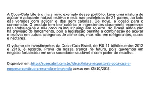 A Coca-Cola Life é o mais novo exemplo desse portfólio. Leva uma mistura de
açúcar e adoçante natural estévia e está nas prateleiras de 21 países, ao lado
das versões com açúcar e das sem calorias. De novo, é opção para o
consumidor. O produto tem teor calórico e ingredientes claramente expressos
nas embalagens e não procura induzir ninguém ao erro. No Brasil, ainda não
há previsão de lançamento, pois a legislação permite a combinação de açúcar
e estévia em outras categorias de alimentos, mas não em refrigerantes, sucos
e néctares.
O volume de investimentos da Coca-Cola Brasil, de R$ 14 bilhões entre 2012
e 2016, é recorde. Prova de nossa crença no futuro, pois queremos um
negócio fortalecido em uma sociedade saudável e com poder de escolha.
Disponível em: http://super.abril.com.br/ideias/leia-a-resposta-da-coca-cola-a-
empresa-continua-crescendo-e-inovando acesso em: 05/10/2015.
 