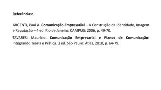 Referências:
ARGENTI, Paul A. Comunicação Empresarial – A Construção da Identidade, Imagem
e Reputação – 4 ed. Rio de Janeiro: CAMPUS: 2006, p. 49-70.
TAVARES, Maurício. Comunicação Empresarial e Planos de Comunicação:
Integrando Teoria e Prática. 3 ed. São Paulo: Atlas, 2010, p. 64-79.
 