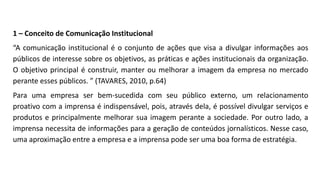 1 – Conceito de Comunicação Institucional
“A comunicação institucional é o conjunto de ações que visa a divulgar informações aos
públicos de interesse sobre os objetivos, as práticas e ações institucionais da organização.
O objetivo principal é construir, manter ou melhorar a imagem da empresa no mercado
perante esses públicos. ” (TAVARES, 2010, p.64)
Para uma empresa ser bem-sucedida com seu público externo, um relacionamento
proativo com a imprensa é indispensável, pois, através dela, é possível divulgar serviços e
produtos e principalmente melhorar sua imagem perante a sociedade. Por outro lado, a
imprensa necessita de informações para a geração de conteúdos jornalísticos. Nesse caso,
uma aproximação entre a empresa e a imprensa pode ser uma boa forma de estratégia.
 
