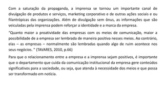 Com a saturação da propaganda, a imprensa se tornou um importante canal de
divulgação de produtos e serviços, marketing corporativo e de outras ações sociais e ou
filantrópicas das organizações. Além de divulgação sem ônus, as informações que são
veiculadas pela imprensa podem reforçar a identidade e a marca da empresa.
“Quanto maior a proatividade das empresas com os meios de comunicação, maior a
possibilidade de a empresa ser lembrada de maneira positiva nesses meios. Ao contrário,
elas – as empresas – normalmente são lembradas quando algo de ruim acontece nos
seus negócios. ” (TAVARES, 2010, p.66)
Para que o relacionamento entre a empresa e a imprensa sejam positivos, é importante
que o departamento que cuida da comunicação institucional da empresa gere conteúdos
significativos para a sociedade, ou seja, que atenda à necessidade dos meios e que possa
ser transformado em notícia.
 