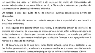 Um conteúdo que pode ser pertinente e de interesse dos meios de comunicação são
aqueles relacionados à responsabilidade social, à filantropia e voltados às questões de
sustentabilidade e preservação do meio ambiente.
Em relação à área que cuida da CI da empresa, algumas considerações devem ser
observadas:
1 - Seus profissionais devem ser bastante competentes e especializados em assuntos
vinculados à imprensa;
2 – Para aqueles que desempenham essa tarefa, é importante alinhar os interesses da
empresa aos interesses da imprensa e se preocupar com outras ações institucionais como as
sociais, ambientais e culturais, pois cada vez mais está mais que comprovado que políticas
dessa natureza são bem vistas e aceitáveis pela sociedade, fato que acaba agregando valor à
marca e à identidade da empresa.
3 – O departamento de CI não deve evitar temas difíceis, como crises, acidentes e ou
demissões, pelo contrário, atualmente a imprensa valoriza as empresas que são bastante
transparentes e abrem as portas para qualquer tipo de informação de interesse público.
 