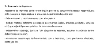 2 - Assessoria de imprensa
Assessoria de imprensa pode ser um órgão, pessoa ou conjunto de pessoas responsáveis
pelo elo entre a organização e a imprensa. As principais funções são:
- Criar e manter o relacionamento com a imprensa;
- Redigir material referente ao negócio da empresa (ações, projetos, produtos, serviços
etc.) que seja útil para os públicos de interesse da mesma;
- Desenvolver clippings, que são “um conjunto de recortes, assuntos e anúncios sobre
determinado assunto”;
- Assessorar pessoas que tenham contato com a imprensa, como presidente, diretores,
porta-voz etc.
 