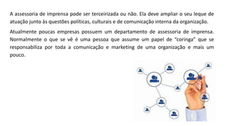 A assessoria de imprensa pode ser terceirizada ou não. Ela deve ampliar o seu leque de
atuação junto às questões políticas, culturais e de comunicação interna da organização.
Atualmente poucas empresas possuem um departamento de assessoria de imprensa.
Normalmente o que se vê é uma pessoa que assume um papel de “coringa” que se
responsabiliza por toda a comunicação e marketing de uma organização e mais um
pouco.
 