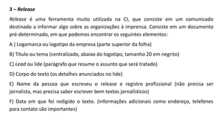 3 – Release
Release é uma ferramenta muito utilizada na CI, que consiste em um comunicado
destinado a informar algo sobre as organizações à imprensa. Consiste em um documento
pré-determinado, em que podemos encontrar os seguintes elementos:
A ) Logomarca ou logotipo da empresa (parte superior da folha)
B) Título ou tema (centralizado, abaixo do logotipo, tamanho 20 em negrito)
C) Lead ou lide (parágrafo que resume o assunto que será tratado)
D) Corpo do texto (os detalhes anunciados no lide)
E) Nome da pessoa que escreveu o release e registro profissional (não precisa ser
jornalista, mas precisa saber escrever bem textos jornalísticos)
F) Data em que foi redigido o texto. (informações adicionais como endereço, telefones
para contato são importantes)
 