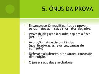 5. ÔNUS DA PROVA
 Encargo que têm os litigantes de provar,
pelos meios admissíveis, os fatos alegados.
 Prova da alegação incumbe a quem a fizer
(art. 156)
 Acusação: fato e circunstâncias
(qualificadoras, agravantes, causas de
aumento)
 Defesa: excludentes, atenuantes, causas de
diminuição.
 O juiz e a atividade probatória
 