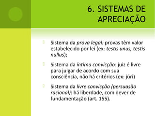 6. SISTEMAS DE
APRECIAÇÃO
 Sistema da prova legal: provas têm valor
estabelecido por lei (ex: testis unus, testis
nullus);
 Sistema da íntima convicção: juiz é livre
para julgar de acordo com sua
consciência, não há critérios (ex: júri)
 Sistema da livre convicção (persuasão
racional): há liberdade, com dever de
fundamentação (art. 155).
 