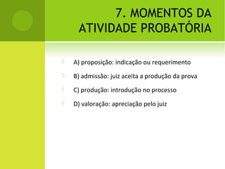 7. MOMENTOS DA
ATIVIDADE PROBATÓRIA
 A) proposição: indicação ou requerimento
 B) admissão: juiz aceita a produção da prova
 C) produção: introdução no processo
 D) valoração: apreciação pelo juiz
 