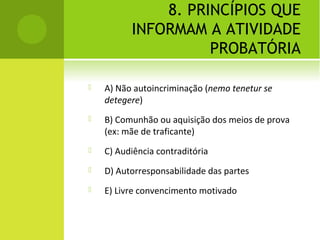 8. PRINCÍPIOS QUE
INFORMAM A ATIVIDADE
PROBATÓRIA
 A) Não autoincriminação (nemo tenetur se
detegere)
 B) Comunhão ou aquisição dos meios de prova
(ex: mãe de traficante)
 C) Audiência contraditória
 D) Autorresponsabilidade das partes
 E) Livre convencimento motivado
 