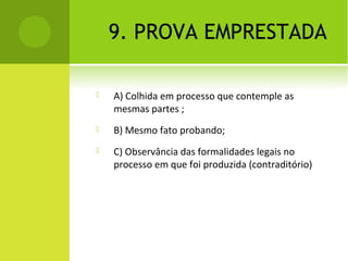 9. PROVA EMPRESTADA
 A) Colhida em processo que contemple as
mesmas partes ;
 B) Mesmo fato probando;
 C) Observância das formalidades legais no
processo em que foi produzida (contraditório)
 