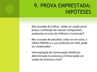 9. PROVA EMPRESTADA:
HIPÓTESES
 Réu acusado de tráfico: pode ser usada como
prova a confissão do coautor inimputável,
produzida no juízo da Infância e Juventude?
 Réu acusado de peculato; calou-se em Juízo; a
ÚNICA PROVA é a sua confissão em PAD; pode
ser condenado?
 Interceptação de conversação telefônica
determinada no processo criminal pode ser
usada em processo cível?
 
