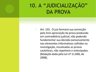 10. A “JUDICIALIZAÇÃO”
DA PROVA
 Art. 155. O juiz formará sua convicção
pela livre apreciação da prova produzida
em contraditório judicial, não podendo
fundamentar sua decisão exclusivamente
nos elementos informativos colhidos na
investigação, ressalvadas as provas
cautelares, não repetíveis e antecipadas.
(Redação dada pela Lei nº 11.690, de
2008).
 