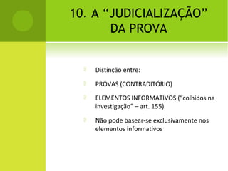 10. A “JUDICIALIZAÇÃO”
DA PROVA
 Distinção entre:
 PROVAS (CONTRADITÓRIO)
 ELEMENTOS INFORMATIVOS (“colhidos na
investigação” – art. 155).
 Não pode basear-se exclusivamente nos
elementos informativos
 