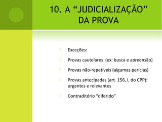 10. A “JUDICIALIZAÇÃO”
DA PROVA
 Exceções:
 Provas cautelares (ex: busca e apreensão)
 Provas não-repetíveis (algumas perícias)
 Provas antecipadas (art. 156, I, do CPP):
urgentes e relevantes
 Contraditório “diferido”
 