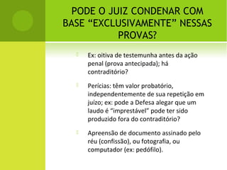 PODE O JUIZ CONDENAR COM
BASE “EXCLUSIVAMENTE” NESSAS
PROVAS?
 Ex: oitiva de testemunha antes da ação
penal (prova antecipada); há
contraditório?
 Perícias: têm valor probatório,
independentemente de sua repetição em
juízo; ex: pode a Defesa alegar que um
laudo é “imprestável” pode ter sido
produzido fora do contraditório?
 Apreensão de documento assinado pelo
réu (confissão), ou fotografia, ou
computador (ex: pedófilo).
 
