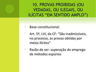 10. PROVAS PROIBIDAS (OU
VEDADAS, OU ILEGAIS, OU
ILÍCITAS “EM SENTIDO AMPLO”)
 Base constitucional:
 Art. 5º, LVI, da CF: “São inadmissíveis,
no processo, as provas obtidas por
meios ilícitos”
 Razão de ser: superação do emprego
de métodos espúrios
 
