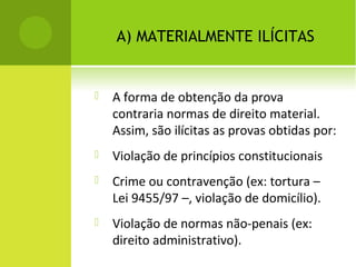 A) MATERIALMENTE ILÍCITAS
 A forma de obtenção da prova
contraria normas de direito material.
Assim, são ilícitas as provas obtidas por:
 Violação de princípios constitucionais
 Crime ou contravenção (ex: tortura –
Lei 9455/97 –, violação de domicílio).
 Violação de normas não-penais (ex:
direito administrativo).
 