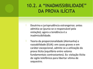 10.2. A “INADMISSIBILIDADE”
DA PROVA ILÍCITA
 Doutrina e jurisprudência estrangeiras: antes
admitia-se (punia-se o responsável pela
violação); agora a tendência é a
inadmissibilidade.
 Teoria da proporcionalidade (Alemanha) e
razoabilidade (EUA): em casos graves e em
caráter excepcional, admite-se a utilização da
prova ilícita (equilíbrio entre valores
fundamentais contrastantes). Ex: violação ilícita
de sigilo telefônico para libertar vítima de
sequestro.
 