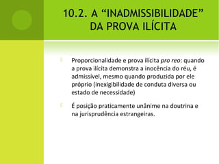 10.2. A “INADMISSIBILIDADE”
DA PROVA ILÍCITA
 Proporcionalidade e prova ilícita pro reo: quando
a prova ilícita demonstra a inocência do réu, é
admissível, mesmo quando produzida por ele
próprio (inexigibilidade de conduta diversa ou
estado de necessidade)
 É posição praticamente unânime na doutrina e
na jurisprudência estrangeiras.
 