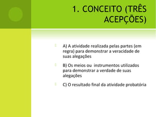 1. CONCEITO (TRÊS
ACEPÇÕES)
 A) A atividade realizada pelas partes (em
regra) para demonstrar a veracidade de
suas alegações
 B) Os meios ou instrumentos utilizados
para demonstrar a verdade de suas
alegações
 C) O resultado final da atividade probatória
 