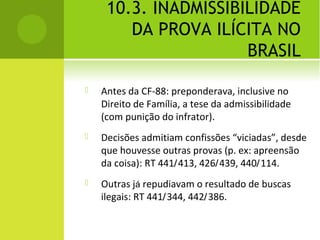 10.3. INADMISSIBILIDADE
DA PROVA ILÍCITA NO
BRASIL
 Antes da CF-88: preponderava, inclusive no
Direito de Família, a tese da admissibilidade
(com punição do infrator).
 Decisões admitiam confissões “viciadas”, desde
que houvesse outras provas (p. ex: apreensão
da coisa): RT 441/413, 426/439, 440/114.
 Outras já repudiavam o resultado de buscas
ilegais: RT 441/344, 442/386.
 